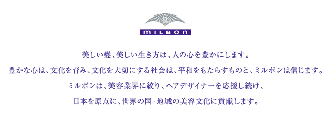 美しい髪、美しい生き方は、人の心を豊かにします。豊かな心は、文化を育み、文化を大切にする社会は、平和をもたらすものと、ミルボンは信じます。ミルボンは、美容業界に絞り、ヘアデザイナーを応援し続け、日本を原点に、世界の国・地域の美容文化に貢献します。