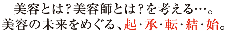 美容とは？美容師とは？を考える…。美容の未来をめぐる、起・承・転・結・始。