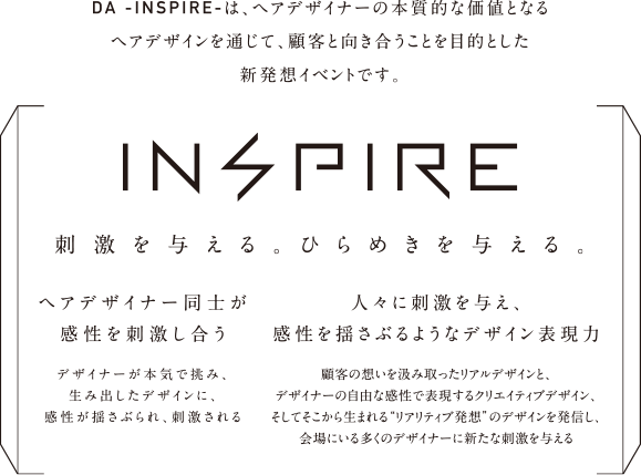 DA -INSPIRE-は、ヘアデザイナーの本質的な価値となるヘアデザインを通じて、顧客と向き合うことを目的とした新発想イベントです。