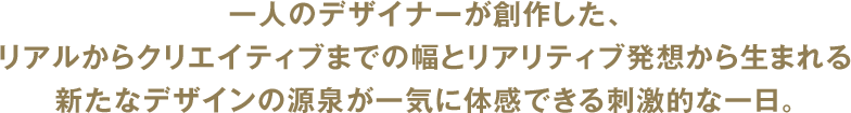 一人のデザイナーが創作した、リアルからクリエイティブまでの幅とリアリティブ発想から生まれる新たなデザインの源泉が一気に体感できる刺激的な一日。