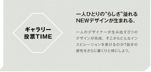 ギャラリー投票TIME 一人ひとりの“らしさ”溢れるNEWデザインが生まれる。 一人のデザイナーが生み出す3つのデザインが完成。そこからどんなインスピレーションを受けるのか？自分の感性をさらに磨くひと時にしよう。