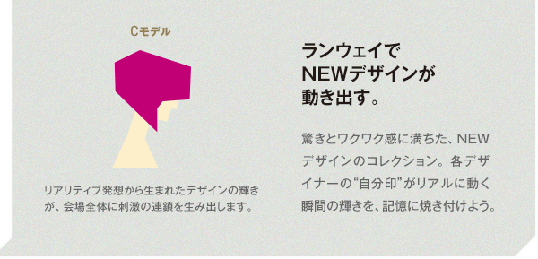 リアリティブ発想から生まれたデザインの輝きが、会場全体に刺激の連鎖を生み出します。 ランウェイでNEWデザインが動き出す。 驚きとワクワク感に満ちた、NEWデザインのコレクション。各デザイナーの“自分印”がリアルに動く瞬間の輝きを、記憶に焼き付けよう。