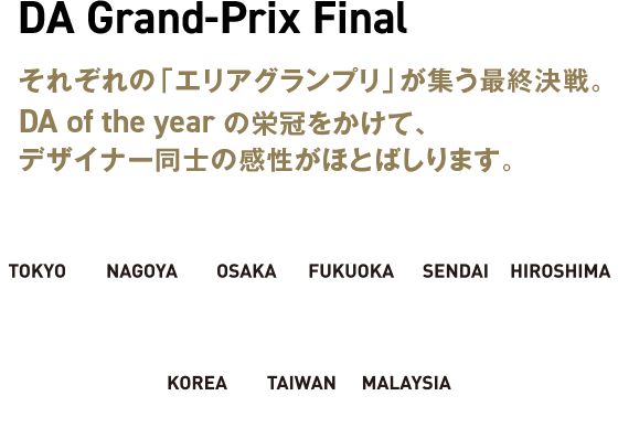 DA Grand-Prix Final それぞれの「エリアグランプリ」が集う最終決戦。DA of the year の栄冠をかけて、デザイナー同士の感性がほとばしります。