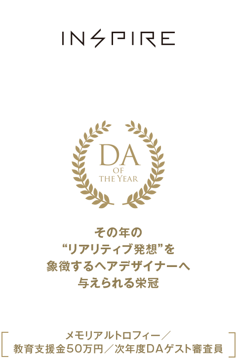 DA Grand-Prix Award DA of the year その年の“リアリティブ発想”を象徴するヘアデザイナーへ与えられる栄冠 メモリアルトロフィー／
教育支援金50万円／次年度DAゲスト審査員