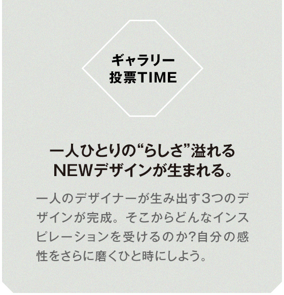 ギャラリー投票TIME 一人ひとりの“らしさ”溢れるNEWデザインが生まれる。一人のデザイナーが生み出す3つのデザインが完成。そこからどんなインスピレーションを受けるのか？自分の感性をさらに磨くひと時にしよう。