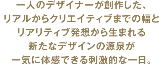 一人のデザイナーが創作した、リアルからクリエイティブまでの幅とリアリティブ発想から生まれる新たなデザインの源泉が一気に体感できる刺激的な一日。