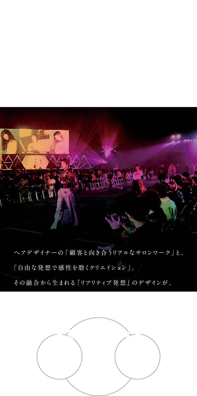 この感性が、時代を創る。 DA INSPIREは自分の感性と向き合うことで、ヘアデザイナーの可能性を広げることを目的としたアジア最大規模の教育イベントです。 ヘアデザイナーの「顧客と向き合うリアルなサロンワーク」と、「自由な発想で感性を磨くクリエイション」。その融合から生まれる「リアリティブ発想」のデザインが、新たな時代の土台となる。