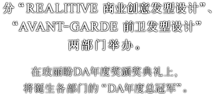 分“REALITIVE 商业创意发型设计”、“AVANT-GARDE 前卫发型设计”两部门举办。在玫丽盼DA年度奖颁奖典礼上，将诞生各部门的“DA年度总冠军”。