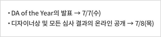 DA of the Year의 발표 → 7/7(수) 디자이너상 및 모든 심사 결과의 온라인 공개 → 7/8(목)