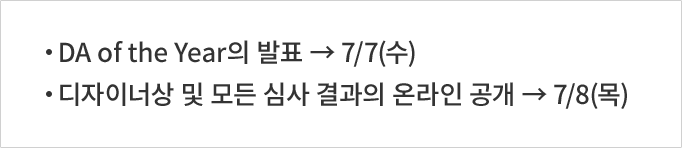 DA of the Year의 발표 → 7/7(수) 디자이너상 및 모든 심사 결과의 온라인 공개 → 7/8(목)