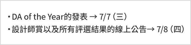 DA of the Year的發表 → 7/7（三） 設計師賞以及所有評選結果的線上公告→ 7/8（四）