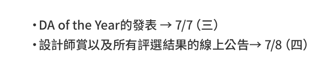 DA of the Year的發表 → 7/7（三） 設計師賞以及所有評選結果的線上公告→ 7/8（四）