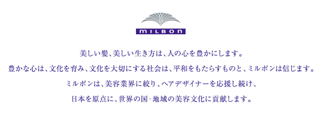 美しい髪、美しい生き方は、人の心を豊かにします。豊かな心は、文化を育み、文化を大切にする社会は、平和をもたらすものと、ミルボンは信じます。ミルボンは、美容業界に絞り、ヘアデザイナーを応援し続け、日本を原点に、世界の国・地域の美容文化に貢献します。