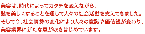 美容は、時代によってカタチを変えながら、髪を美しくすることを通して人々の社会活動を支えてきました。
そして今、社会情勢の変化により人々の意識や価値観が変わり、
美容業界に新たな風が吹きはじめています。