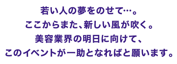 若い人の夢をのせて…。ここからまた、新しい風が吹く。美容業界の明日に向けて、このイベントが一助となればと願います。