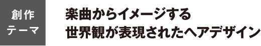 「創作テーマ」楽曲からイメージする世界観が表現されたヘアデザイン