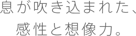 息が吹き込まれた、感性と想像力。